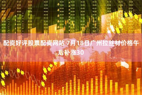 配资好评股票配资网站 7月18日广州拉丝材价格午后补涨30