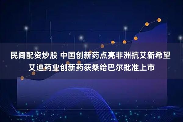 民间配资炒股 中国创新药点亮非洲抗艾新希望 艾迪药业创新药获桑给巴尔批准上市