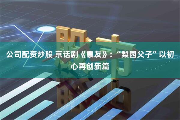 公司配资炒股 京话剧《票友》: “梨园父子”以初心再创新篇