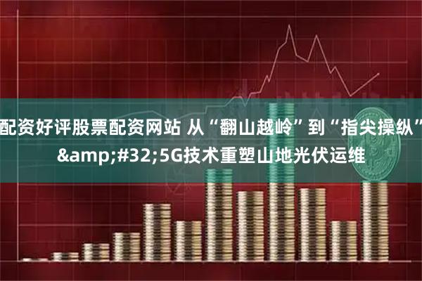 配资好评股票配资网站 从“翻山越岭”到“指尖操纵” 5G技术重塑山地光伏运维