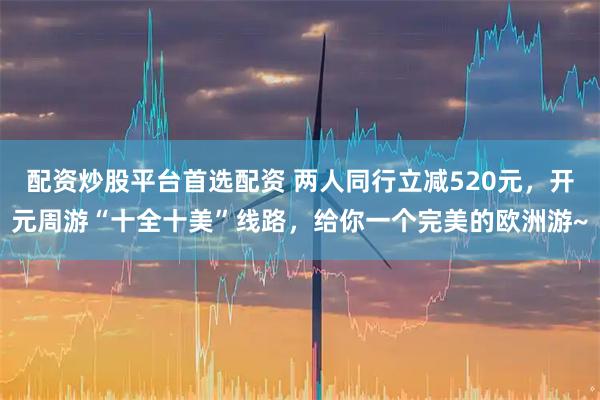 配资炒股平台首选配资 两人同行立减520元,开元周游“十全十美”线路,给你一个完美的欧洲游~